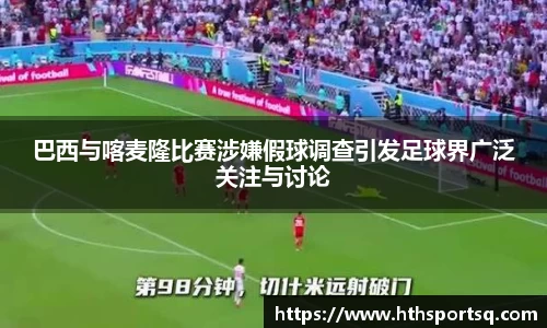巴西与喀麦隆比赛涉嫌假球调查引发足球界广泛关注与讨论